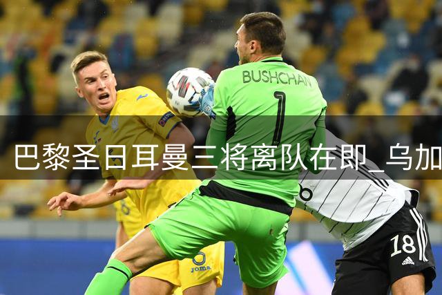 巴黎圣日耳曼三将离队在即 乌加特转会曼联现转机