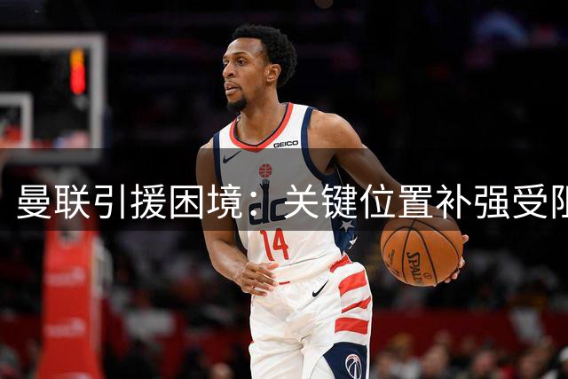 曼联引援困境：关键位置补强受阻 精打细算或成双刃剑