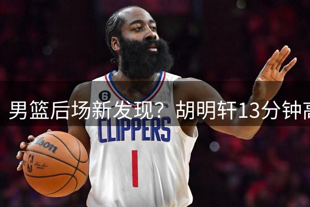 男篮后场新发现？胡明轩13分钟高效表现引热议