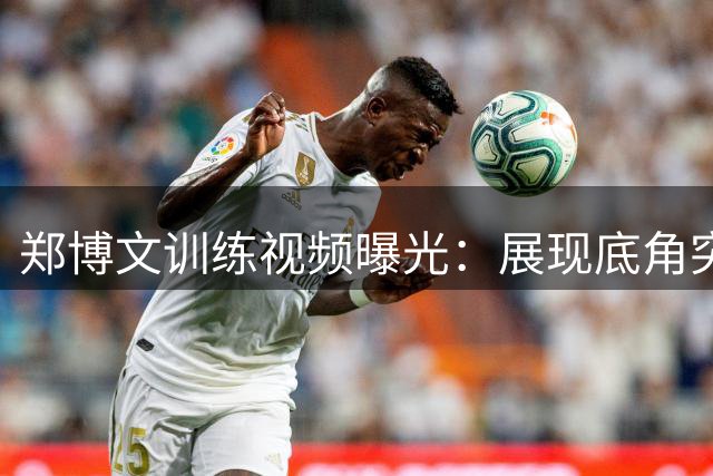 郑博文训练视频曝光：展现底角突破与四号位技术融合