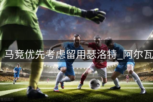 马竞优先考虑留用瑟洛特 阿尔瓦雷斯前途未卜