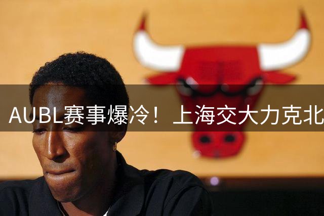 AUBL赛事爆冷！上海交大力克北大闯入四强