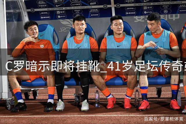 C罗暗示即将挂靴 41岁足坛传奇或迎告别季