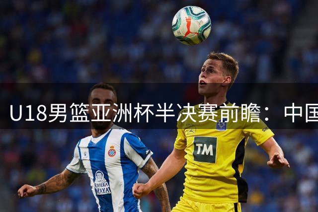 U18男篮亚洲杯半决赛前瞻：中国队对阵新西兰冲击决赛席位